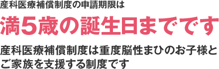 産科医療補償制度の申請期限は満5歳の誕生日までです 産科医療補償制度は重度脳性まひのお子様とご家族を支援する制度です