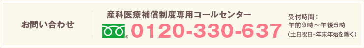 お問い合わせ 産科医療補償制度専用コールセンター 0120-330-637 受付時間：午前9時～午後5時（土日祝除く）