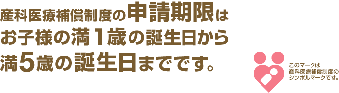 産科医療補償制度の申請期限はお子様の満1歳の誕生日から満5歳の誕生日までです。