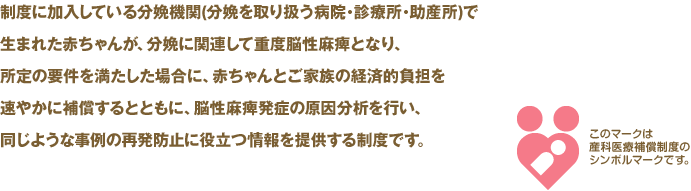 制度に加入している分娩機関(分娩を取り扱う病院・診療所・助産所)で生まれた赤ちゃんが、分娩に関連して重度脳性麻痺となり、所定の要件を満たした場合に、赤ちゃんとご家族の経済的負担を速やかに補償するとともに、脳性麻痺発症の原因分析を行い、同じような事例の再発防止に役立つ情報を提供する制度です。